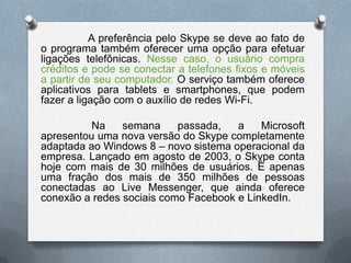 A preferência pelo Skype se deve ao fato de
o programa também oferecer uma opção para efetuar
ligações telefônicas. Nesse caso, o usuário compra
créditos e pode se conectar a telefones fixos e móveis
a partir de seu computador. O serviço também oferece
aplicativos para tablets e smartphones, que podem
fazer a ligação com o auxílio de redes Wi-Fi.
Na semana passada, a Microsoft
apresentou uma nova versão do Skype completamente
adaptada ao Windows 8 – novo sistema operacional da
empresa. Lançado em agosto de 2003, o Skype conta
hoje com mais de 30 milhões de usuários. É apenas
uma fração dos mais de 350 milhões de pessoas
conectadas ao Live Messenger, que ainda oferece
conexão a redes sociais como Facebook e LinkedIn.
 