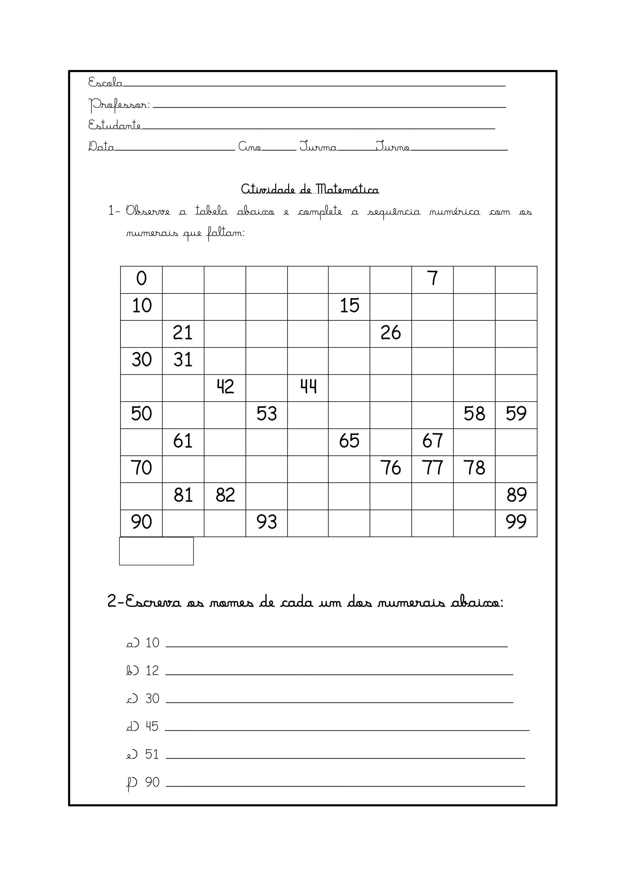 Escola___________________________________________________________________
Professor:______________________________________________________________
Estudante______________________________________________________________
Data_____________________ Ano______ Turma_______Turno_________________
Atividade de Matemática
1- Observe a tabela abaixo e complete a sequência numérica com os
numerais que faltam:
0 7
10 15
21 26
30 31
42 44
50 53 58 59
61 65 67
70 76 77 78
81 82 89
90 93 99
2-Escreva os nomes de cada um dos numerais abaixo:
a) 10 ____________________________________________________________
b) 12 _____________________________________________________________
c) 30 _____________________________________________________________
d) 45 ________________________________________________________________
e) 51 _______________________________________________________________
f) 90 _______________________________________________________________