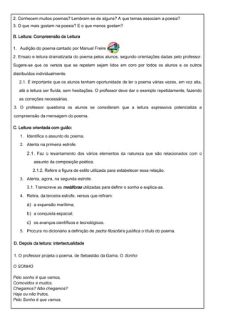 2. Conhecem muitos poemas? Lembram-se de alguns? A que temas associam a poesia?
3. O que mais gostam na poesia? E o que menos gostam?

B. Leitura: Compreensão da Leitura

1. Audição do poema cantado por Manuel Freire (
2. Ensaio e leitura dramatizada do poema pelos alunos, segundo orientações dadas pelo professor.

Sugere-se que os versos que se repetem sejam lidos em coro por todos os alunos e os outros

distribuídos individualmente.
   2.1. É importante que os alunos tenham oportunidade de ler o poema várias vezes, em voz alta,

   até a leitura ser fluída, sem hesitações. O professor deve dar o exemplo repetidamente, fazendo

   as correções necessárias.
3. O professor questiona os alunos se consideram que a leitura expressiva potencializa a

compreensão da mensagem do poema.

C. Leitura orientada com guião:
   1. Identifica o assunto do poema.

   2. Atenta na primeira estrofe.

       2.1 . Faz o levantamento dos vários elementos da natureza que são relacionados com o
           assunto da composição poética.
          2.1.2. Refere a figura de estilo utilizada para estabelecer essa relação.
   3. Atenta, agora, na segunda estrofe.
       3.1. Transcreve as metáforas utilizadas para definir o sonho e explica-as.
   4. Retira, da terceira estrofe, versos que refiram:

       a) a expansão marítima;
       b) a conquista espacial;
       c) os avanços científicos e tecnológicos.
   5. Procura no dicionário a definição de pedra filosofal e justifica o título do poema.

D. Depois da leitura: intertextualidade

1. O professor projeta o poema, de Sebastião da Gama, O Sonho:

O SONHO

Pelo sonho é que vamos,
Comovidos e mudos.
Chegamos? Não chegamos?
Haja ou não frutos,
Pelo Sonho é que vamos.
 