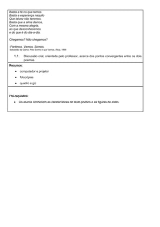 Basta a fé no que temos.
Basta a esperança naquilo
Que talvez não teremos.
Basta que a alma demos,
Com a mesma alegria,
ao que desconhecemos
e do que é do dia-a-dia.

Chegamos? Não chegamos?

-Partimos. Vamos. Somos.
Sebastião da Gama, Pelo Sonho é que Vamos, Ática, 1999


    1.1.     Discussão oral, orientada pelo professor, acerca dos pontos convergentes entre os dois
             poemas.
Recursos:
           computador e projetor

           fotocópias
           quadro e giz



Pré-requisitos:
        Os alunos conhecem as caraterísticas do texto poético e as figuras de estilo.
 