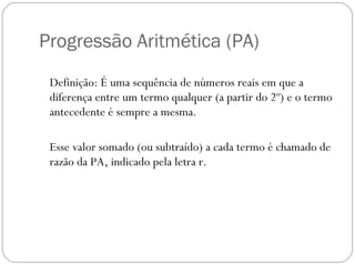 Progressão Aritmética (PA)  Definição: É uma sequência de números reais em que a diferença entre um termo qualquer (a partir do 2º) e o termo antecedente é sempre a mesma.  Esse valor somado (ou subtraído) a cada termo é chamado de razão da PA, indicado pela letra r.  