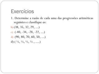 Exercícios 1. Determine a razão de cada uma das progressões aritméticas seguintes e classifique-as: (38, 35, 32, 29, ...)  (-40, -34, -28, -22, ...) (90, 80, 70, 60, 50, ...) d) ( ½, ½, ½, ½ , ....) 