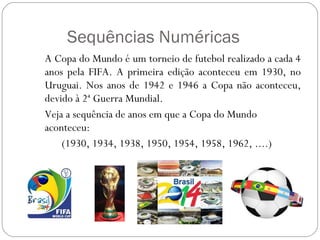 Sequências Numéricas A Copa do Mundo é um torneio de futebol realizado a cada 4 anos pela FIFA. A primeira edição aconteceu em 1930, no Uruguai. Nos anos de 1942 e 1946 a Copa não aconteceu, devido à 2ª Guerra Mundial.  Veja a sequência de anos em que a Copa do Mundo aconteceu: (1930, 1934, 1938, 1950, 1954, 1958, 1962, ....)  