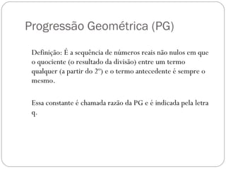 Progressão Geométrica (PG)  Definição: É a sequência de números reais não nulos em que o quociente (o resultado da divisão) entre um termo qualquer (a partir do 2º) e o termo antecedente é sempre o mesmo.  Essa constante é chamada razão da PG e é indicada pela letra q.  