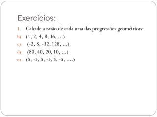 Exercícios: Calcule a razão de cada uma das progressões geométricas: (1, 2, 4, 8, 16, ...) (-2, 8, -32, 128, ...) (80, 40, 20, 10, ...) (5, -5, 5, -5, 5, -5, ....) 