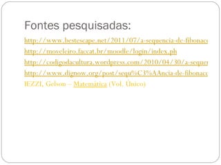 Fontes pesquisadas: http://www.bestescape.net/2011/07/a-sequencia-de-fibonacci/ http://moveleiro.faccat.br/moodle/login/index.ph http://codigodacultura.wordpress.com/2010/04/30/a-sequencia-de-fibonacci/ http://www.dignow.org/post/sequ%C3%AAncia-de-fibonacci-510113-14033.html IEZZI, Gelson –  Matemática  (Vol. Único)  