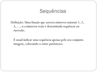 Sequências Definição: Uma função que associa números naturais 1, 2, 3, ..., n a números reais é denominada sequência ou sucessão.  É usual indicar uma sequência apenas pelo seu conjunto imagem, colocando-o entre parênteses.  