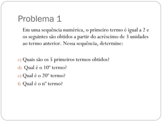 Problema 1 Em uma sequência numérica, o primeiro termo é igual a 2 e os seguintes são obtidos a partir do acréscimo de 3 unidades ao termo anterior. Nessa sequência, determine: Quais são os 5 primeiros termos obtidos? Qual é o 10º termo? Qual é o 20º termo? Qual é o nº termo? 