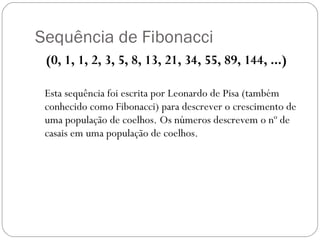 Sequência de Fibonacci (0, 1, 1, 2, 3, 5, 8, 13, 21, 34, 55, 89, 144, ...)  Esta sequência foi escrita por Leonardo de Pisa (também conhecido como Fibonacci) para descrever o crescimento de uma população de coelhos. Os números descrevem o nº de casais em uma população de coelhos. 