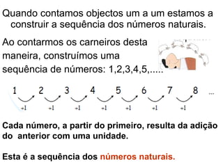 Quando contamos objectos um a um estamos a construir a sequência dos números naturais. Ao contarmos os carneiros desta maneira, construímos uma  sequência de números: 1,2,3,4,5,..... Cada número, a partir do primeiro, resulta da adição do  anterior com uma unidade. Esta é a sequência dos  números naturais. 