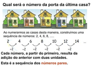 Qual será o número da porta da última casa? Ao numerarmos as casas desta maneira, construímos uma sequência de números: 2, 4, 6, 8, ..... Cada número, a partir do primeiro, resulta da adição do anterior com duas unidades. Esta é a sequência dos  números pares . 