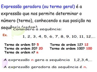 Expressão geradora (ou termo geral)  é a expressão que nos permite determinar o  número (termo), conhecendo a sua posição na  sequência (ordem). Termo de ordem 5?  5  Termo de ordem 12?  12 Termo de ordem 20?  20  Termo de ordem 100?  100 Termo de ordem n?  n Ex. 