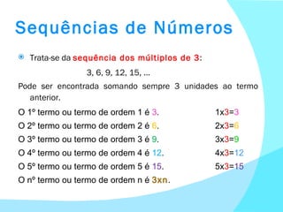 Sequências de Números Trata-se da  sequência dos múltiplos de 3 :   3, 6, 9, 12, 15, … Pode ser encontrada somando sempre 3 unidades ao termo anterior. O 1º termo ou termo de ordem 1 é  3 .  1x 3 = 3 O 2º termo ou termo de ordem 2 é  6 . 2x 3 = 6 O 3º termo ou termo de ordem 3 é  9 . 3x 3 = 9 O 4º termo ou termo de ordem 4 é  12 . 4x 3 = 12 O 5º termo ou termo de ordem 5 é  15 . 5x 3 = 15 O nº termo ou termo de ordem n é  3xn . 