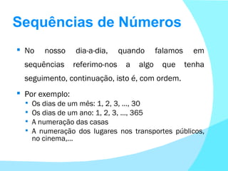 Sequências de Números No nosso dia-a-dia, quando falamos em sequências referimo-nos a algo que tenha seguimento, continuação, isto é, com ordem. Por exemplo: Os dias de um mês: 1, 2, 3, …, 30 Os dias de um ano: 1, 2, 3, …, 365 A numeração das casas A numeração dos lugares nos transportes públicos, no cinema,… 