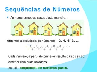 Sequências de Números Ao numerarmos as casas desta maneira: Obtemos a sequência de números:  2, 4, 6, 8, … Cada número, a partir do primeiro, resulta da adição do anterior com duas unidades. Esta é a  sequência de números pares . 