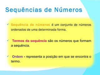 Sequências de Números Sequência de números  é um conjunto de números ordenados de uma determinada forma. Termos da sequência  são os números que formam a sequência.  Ordem  -  representa a posição em que se encontra o termo. 