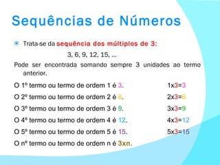 Sequências de Números Trata-se da  sequência dos múltiplos de 3 :   3, 6, 9, 12, 15, … Pode ser encontrada somando sempre 3 unidades ao termo anterior. O 1º termo ou termo de ordem 1 é  3 .  1x 3 = 3 O 2º termo ou termo de ordem 2 é  6 . 2x 3 = 6 O 3º termo ou termo de ordem 3 é  9 . 3x 3 = 9 O 4º termo ou termo de ordem 4 é  12 . 4x 3 = 12 O 5º termo ou termo de ordem 5 é  15 . 5x 3 = 15 O nº termo ou termo de ordem n é  3xn . 