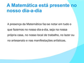A Matemática está presente no nosso dia-a-dia A presença da Matemática faz-se notar em tudo o que fazemos no nosso dia-a-dia, seja na nossa própria casa, no nosso local de trabalho, no lazer ou no artesanato e nas manifestações artísticas. 