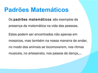 Padrões Matemáticos Os  padrões matemáticos  são exemplos da presença da matemática na vida das pessoas. Estes podem ser encontrados não apenas em mosaicos, mas também na nossa maneira de andar, no modo dos animais se locomoverem, nos ritmos musicais, no artesanato, nos passos de dança,... 