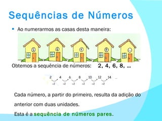 Sequências de Números Ao numerarmos as casas desta maneira: Obtemos a sequência de números:  2, 4, 6, 8, … Cada número, a partir do primeiro, resulta da adição do anterior com duas unidades. Esta é a  sequência de números pares . 
