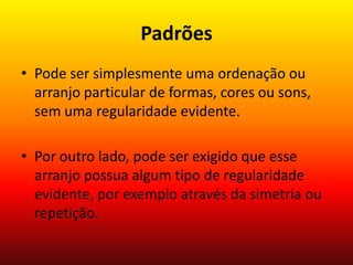 Padrões
• Pode ser simplesmente uma ordenação ou
arranjo particular de formas, cores ou sons,
sem uma regularidade evidente.

• Por outro lado, pode ser exigido que esse
arranjo possua algum tipo de regularidade
evidente, por exemplo através da simetria ou
repetição.

 