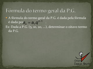 A fórmula do termo geral da P.G. é dada pela fórmula é dada por:  . Ex: Dada a P.G. (5, 10, 20, ...), determinar o oitavo termo da P.G.  