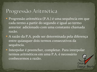 Progressão aritmética (P.A.) é uma sequência em que cada termo a partir do segundo é igual ao termo anterior  adicionado com uma constante chamada razão.  A razão da P.A. pode ser determinada pela diferença entre quiasquer dois termos consecutivos da sequência. Interpolar é preencher, completar. Para interpolar termos aritméticos em uma P.A. é necessário conhecermos a razão. 