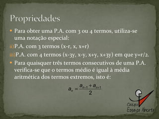 Para obter uma P.A. com 3 ou 4 termos, utiliza-se uma notação especial: P.A. com 3 termos (x-r, x, x+r) P.A. com 4 termos (x-3y, x-y, x+y, x+3y) em que y=r/2. Para quaisquer três termos consecutivos de uma P.A. verifica-se que o termos médio é igual à média aritmética dos termos extremos, isto é: 