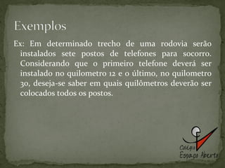Ex: Em determinado trecho de uma rodovia serão instalados sete postos de telefones para socorro. Considerando que o primeiro telefone deverá ser instalado no quilometro 12 e o último, no quilometro 30, deseja-se saber em quais quilômetros deverão ser colocados todos os postos. 