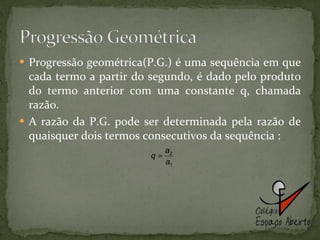 Progressão geométrica(P.G.) é uma sequência em que cada termo a partir do segundo, é dado pelo produto do termo anterior com uma constante q, chamada razão. A razão da P.G. pode ser determinada pela razão de quaisquer dois termos consecutivos da sequência : 