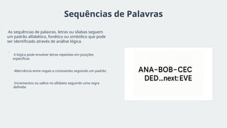 Sequências de Palavras
As sequências de palavras, letras ou sílabas seguem
um padrão alfabético, fonético ou simbólico que pode
ser identificado através de análise lógica.
A lógica pode envolver letras repetidas em posições
específicas
Alternância entre vogais e consoantes seguindo um padrão
Incrementos ou saltos no alfabeto seguindo uma regra
definida
 