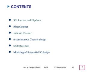 ➢ CONTENTS
 SSI Latches and Flipflops
 Ring Counter
 Johnson Counter
 n-synchronous Counter design
 Shift Registers
 Modeling of Sequential IC design
3Mr. M.PAVAN KUMAR DICA ECE Department RIT
 