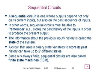 4
Sequential Circuits
 A sequential circuit is one whose outputs depend not only
on its current inputs, but also on the past sequence of inputs.
 In other words, sequential circuits must be able to
”remember” (i.e., store) the past history of the inputs in order
to produce the present output.
 The information about the previous inputs history is called the
state of the system.
 A circuit that uses n binary state variables to store its past
history can take up to 2n
different states.
 Since n is always finite, sequential circuits are also called
finite state machines (FSM).
Mr. M.PAVAN KUMAR DICA ECE Department RIT
 