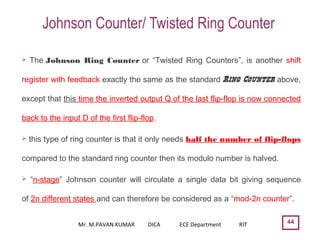 Johnson Counter/ Twisted Ring Counter
44
 The Johnson Ring Counter or “Twisted Ring Counters”, is another shift
register with feedback exactly the same as the standard Ring Counter above,
except that this time the inverted output Q of the last flip-flop is now connected
back to the input D of the first flip-flop.
 this type of ring counter is that it only needs half the number of flip-flops
compared to the standard ring counter then its modulo number is halved. 
 “n-stage” Johnson counter will circulate a single data bit giving sequence
of 2n different states and can therefore be considered as a “mod-2n counter”.
Mr. M.PAVAN KUMAR DICA ECE Department RIT
 