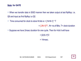58
 When we transfer data in SISO manner then we taken output at last flipfliop. i.e.
Q0 and input as first flipflop i.e Q2.
 Time consumed for clock to store N bits is = [ N+N-1] * T
= [ 2N-1]*T , N= no.of Bits, T= clock duration
 Suppose we have 2msec duration for one cycle. Then for 4-bit it will have
= [2(4)-1]*2
= 14msec.
Note: for GATE
Mr. M.PAVAN KUMAR DICA ECE Department RIT
 