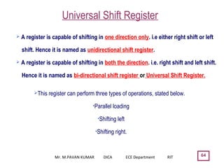 Universal Shift Register
64
 A register is capable of shifting in one direction only. i.e either right shift or left
shift. Hence it is named as unidirectional shift register.
 A register is capable of shifting in both the direction. i.e. right shift and left shift.
Hence it is named as bi-directional shift register or Universal Shift Register.
This register can perform three types of operations, stated below.
•Parallel loading
•Shifting left
•Shifting right.
Mr. M.PAVAN KUMAR DICA ECE Department RIT
 