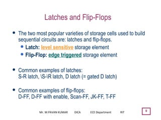 9
Latches and Flip-Flops
 The two most popular varieties of storage cells used to build
sequential circuits are: latches and flip-flops.
Latch: level sensitive storage element
Flip-Flop: edge triggered storage element
 Common examples of latches:
S-R latch, S-R latch, D latch (= gated D latch)
 Common examples of flip-flops:
D-FF, D-FF with enable, Scan-FF, JK-FF, T-FF
Mr. M.PAVAN KUMAR DICA ECE Department RIT
 