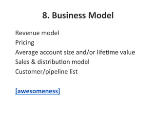 8.	
  Business	
  Model	
  
•  Revenue	
  model	
  
•  Pricing	
  
•  Average	
  account	
  size	
  and/or	
  lifeNme	
  value	
  
•  Sales	
  &	
  distribuNon	
  model	
  
•  Customer/pipeline	
  list	
  
•  [awesomeness]	
  
 