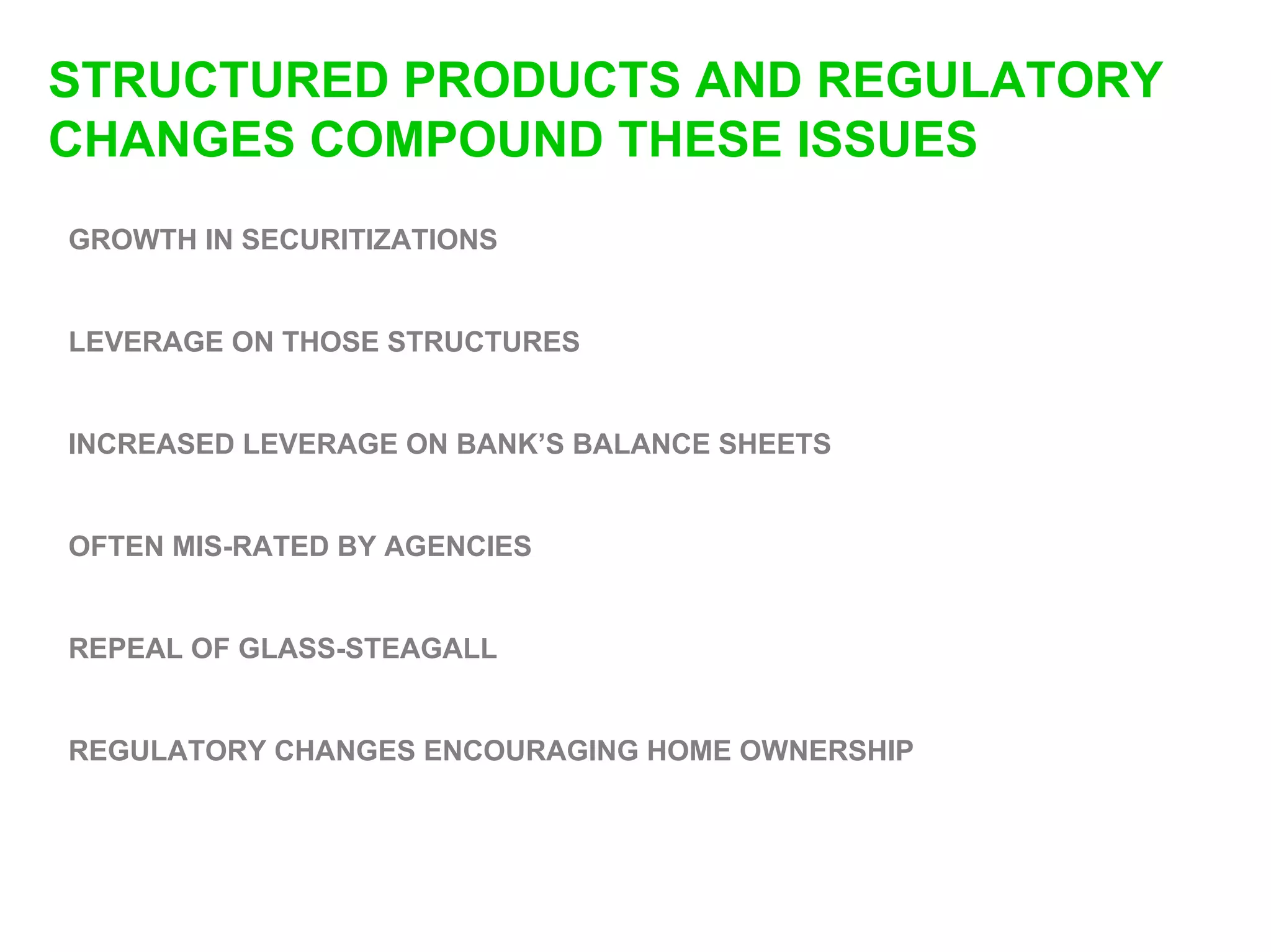 STRUCTURED PRODUCTS AND REGULATORY
CHANGES COMPOUND THESE ISSUES
GROWTH IN SECURITIZATIONS


LEVERAGE ON THOSE STRUCTURES


INCREASED LEVERAGE ON BANK’S BALANCE SHEETS


OFTEN MIS-RATED BY AGENCIES


REPEAL OF GLASS-STEAGALL


REGULATORY CHANGES ENCOURAGING HOME OWNERSHIP
 
