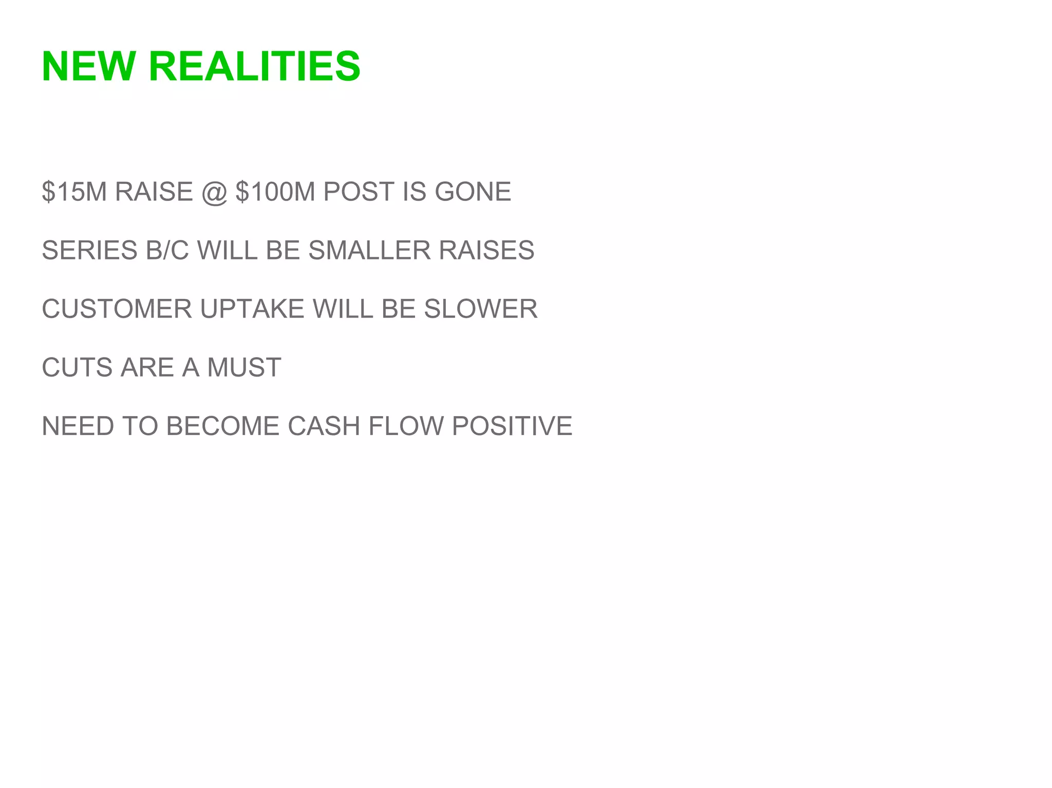 NEW REALITIES

$15M RAISE @ $100M POST IS GONE

SERIES B/C WILL BE SMALLER RAISES

CUSTOMER UPTAKE WILL BE SLOWER

CUTS ARE A MUST

NEED TO BECOME CASH FLOW POSITIVE
 