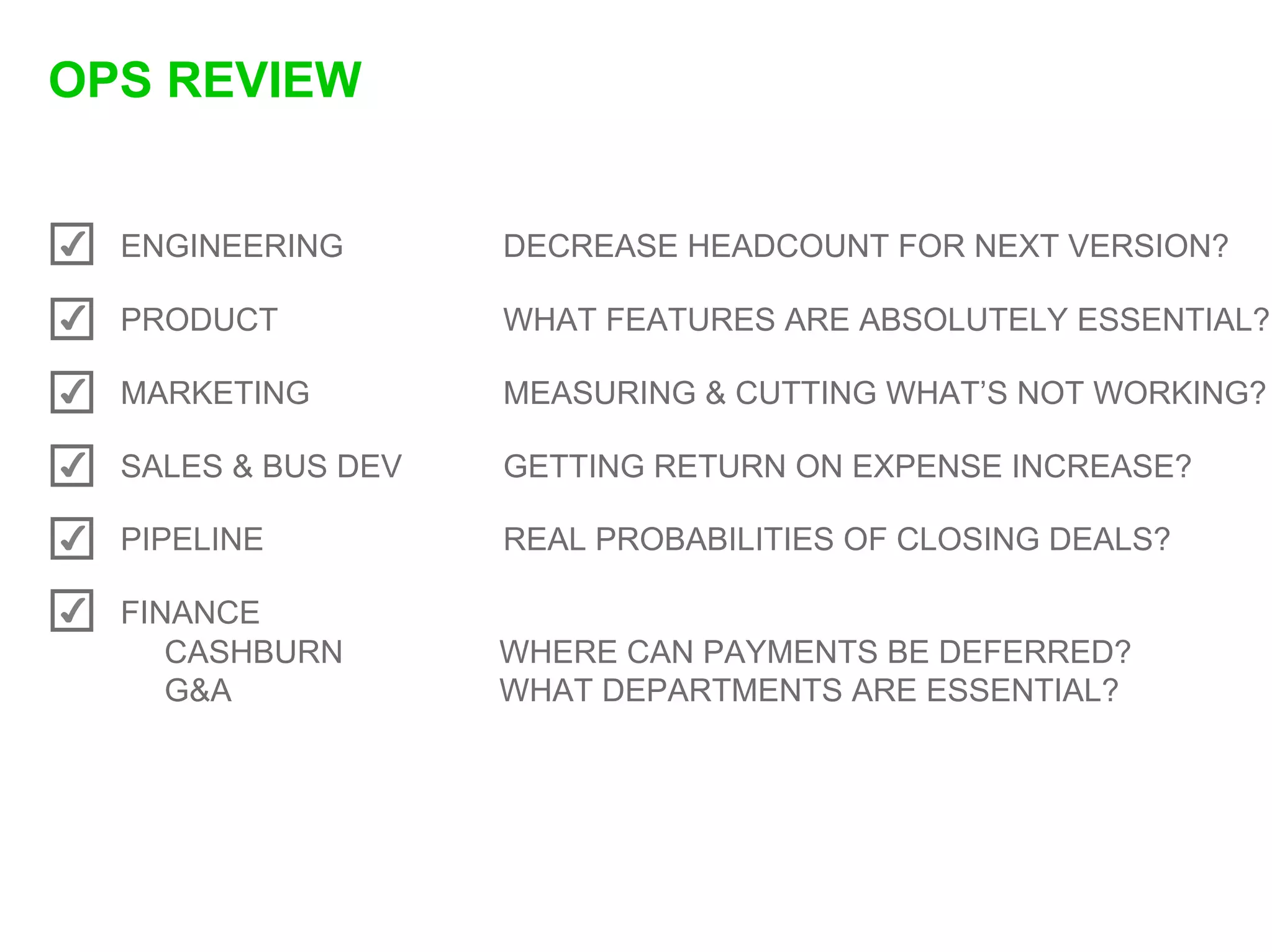OPS REVIEW


✔   ENGINEERING       DECREASE HEADCOUNT FOR NEXT VERSION?

✔   PRODUCT           WHAT FEATURES ARE ABSOLUTELY ESSENTIAL?

✔   MARKETING         MEASURING & CUTTING WHAT’S NOT WORKING?

✔   SALES & BUS DEV   GETTING RETURN ON EXPENSE INCREASE?

✔   PIPELINE          REAL PROBABILITIES OF CLOSING DEALS?

✔   FINANCE
       CASHBURN       WHERE CAN PAYMENTS BE DEFERRED?
       G&A            WHAT DEPARTMENTS ARE ESSENTIAL?
 