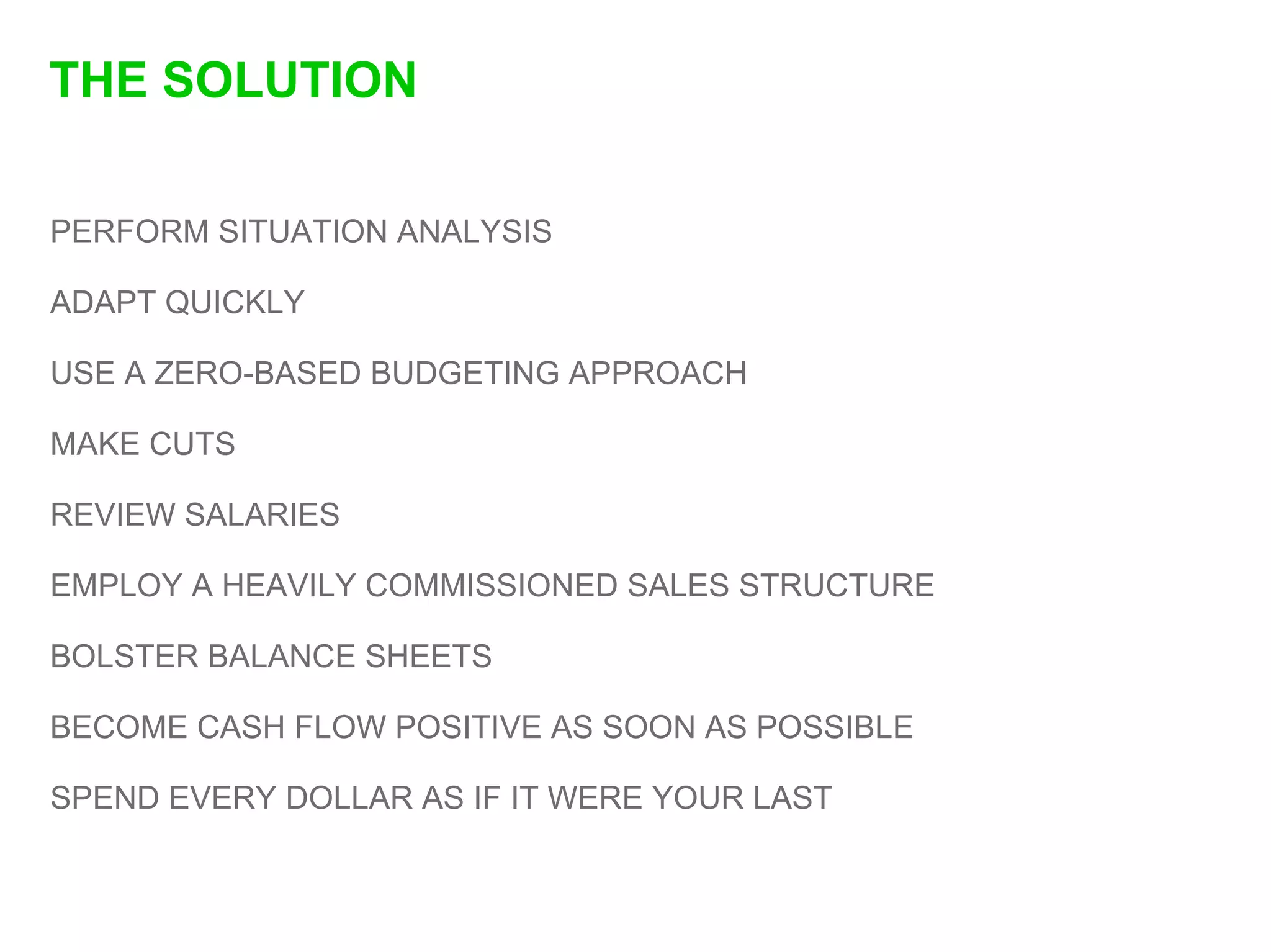 THE SOLUTION

PERFORM SITUATION ANALYSIS

ADAPT QUICKLY

USE A ZERO-BASED BUDGETING APPROACH

MAKE CUTS

REVIEW SALARIES

EMPLOY A HEAVILY COMMISSIONED SALES STRUCTURE

BOLSTER BALANCE SHEETS

BECOME CASH FLOW POSITIVE AS SOON AS POSSIBLE

SPEND EVERY DOLLAR AS IF IT WERE YOUR LAST
 