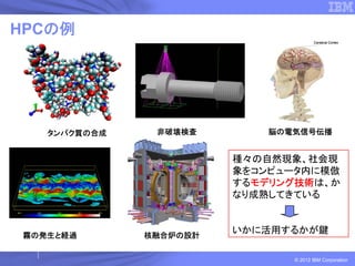 HPCの例




   タンパク質の合成    非破壊検査        脳の電気信号伝播


                        種々の自然現象、社会現
                        象をコンピュータ内に模倣
                        するモデリング技術は、か
                        なり成熟してきている



霧の発生と経過       核融合炉の設計
                        いかに活用するかが鍵

                               © 2012 IBM Corporation
 