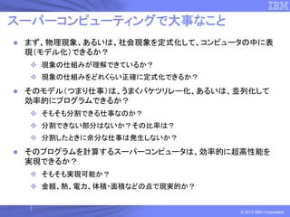 スーパーコンピューティングで大事なこと
 まず、物理現象、あるいは、社会現象を定式化して、コンピュータの中に表
 現（モデル化）できるか？
   現象の仕組みが理解できているか？
   現象の仕組みをどれくらい正確に定式化できるか？
 そのモデル（つまり仕事）は、うまくバケツリレー化、あるいは、並列化して
 効率的にプログラムできるか？
   そもそも分割できる仕事なのか？
   分割できない部分はないか？その比率は？
   分割したときに余分な仕事は発生しないか？
 そのプログラムを計算するスーパーコンピュータは、効率的に超高性能を
 実現できるか？
   そもそも実現可能か？
   金額、熱、電力、体積・面積などの点で現実的か？


                               © 2012 IBM Corporation
 