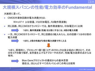 大規模スパコンの性能/電力効率のFundamental
大雑把に言って、
 CMOS半導体回路の電力消費(W)は；
    W∝cV2・ｆ (cは容量、Vは印加電圧、fは動作周波数)
 同じ回路、同じCMOSテクノロジーでは、動作周波数fは、印加電圧Vに比例
           つまり、動作周波数（性能）を２倍にするには、8倍の電力消費
 一方、同じCMOSテクノロジーで、同じ回路を２組入れたら、元の回路１つ分の２倍の
 電力消費
           つまり、２倍の性能が２倍の電力消費で手に入る



 つまり、原理的に、プロセッサ１個１個（コア）のクロックは多少低めに押さえて、その
 分をコアの数で稼ぎ、並列度を上げるアプローチの方が、性能/電力効率の点からは
 有利.

           Blue Geneプロジェクトの最初からの基本思想
           現在は、ほとんどすべてのスパコンがこの考えを採用

                                           © 2012 IBM Corporation
 