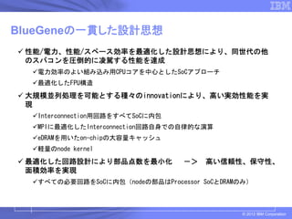 BlueGeneの一貫した設計思想
 性能/電力、性能/スペース効率を最適化した設計思想により、同世代の他
 のスパコンを圧倒的に凌駕する性能を達成
   電力効率のよい組み込み用CPUコアを中心としたSoCアプローチ
   最適化したFPU構造
 大規模並列処理を可能とする種々のinnovationにより、高い実効性能を実
 現
   Interconnection用回路をすべてSoCに内包
   MPIに最適化したInterconnection回路自身での自律的な演算
   eDRAMを用いたon-chipの大容量キャッシュ
   軽量のnode kernel
 最適化した回路設計により部品点数を最小化             －＞   高い信頼性、保守性、
 面積効率を実現
   すべての必要回路をSoCに内包（nodeの部品はProcessor SoCとDRAMのみ）



                                             © 2012 IBM Corporation
 