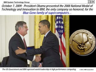 IBM System Technology Group

October 7, 2009: President Obama presented the 2008 National Medal of
Technology and Innovation to IBM, the only company so honored, for the
                Blue Gene family of supercomputers…




The US Government and IBM represent world leadership in high performance computing.   © 2012 IBM Corporation
 