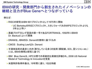 IBM System Technology Group


IBMの研究・開発部門から創生されたイノベーションの
継続と活力がBlue Geneへとつながっている
例えば：
     RISCの研究はIBM 801プロジェクトとして1975年に開始
          UC BerkeleyのRISC1プロジェクト、スタンフォード大のMIPSプロジェクトよりも
          5年以上早い
     高級プログラミング言語の第一号であるFORTRANは、1956年にIBMの
     Dr. Backusによって開発
     DRAMは、IBMのDr. Denardの発明に基づくもの
     CMOS Scaling LawもDr. Denard
     半導体技術の進歩に大きく寄与している多くの技術（銅配線、SOI、歪シリコン etc.）
     には、IBMの発明と研究に基づく
     IBM Blue Geneは、HPC分野での革新的な貢献を評価され、2008 US National
     Medal of Technology & Innovationを受賞
     米国特許取得件数は、19年間に渡り、1位を持続
                                                © 2012 IBM Corporation
 
