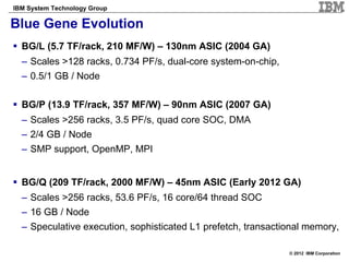 IBM System Technology Group

Blue Gene Evolution
  BG/L (5.7 TF/rack, 210 MF/W) – 130nm ASIC (2004 GA)
  – Scales >128 racks, 0.734 PF/s, dual-core system-on-chip,
  – 0.5/1 GB / Node

  BG/P (13.9 TF/rack, 357 MF/W) – 90nm ASIC (2007 GA)
  – Scales >256 racks, 3.5 PF/s, quad core SOC, DMA
  – 2/4 GB / Node
  – SMP support, OpenMP, MPI


  BG/Q (209 TF/rack, 2000 MF/W) – 45nm ASIC (Early 2012 GA)
  – Scales >256 racks, 53.6 PF/s, 16 core/64 thread SOC
  – 16 GB / Node
  – Speculative execution, sophisticated L1 prefetch, transactional memory,

                                                               © 2012 IBM Corporation
 