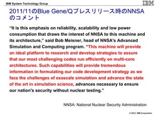 IBM System Technology Group


  2011/11のBlue Gene/Qプレスリリース時のNNSA
  のコメント
  “It is this emphasis on reliability, scalability and low power
  consumption that draws the interest of NNSA to this machine and
  its architecture,” said Bob Meisner, head of NNSA's Advanced
  Simulation and Computing program. “This machine will provide
  an ideal platform to research and develop strategies to assure
  that our most challenging codes run efficiently on multi-core
  architectures. Such capabilities will provide tremendous
  information in formulating our code development strategy as we
  face the challenges of exascale simulation and advance the state
  of the art in simulation science, advances necessary to ensure
  our nation's security without nuclear testing.”


                              NNSA: National Nuclear Security Administration
                                                                  © 2012 IBM Corporation
 